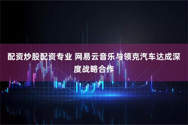 配资炒股配资专业 网易云音乐与领克汽车达成深度战略合作