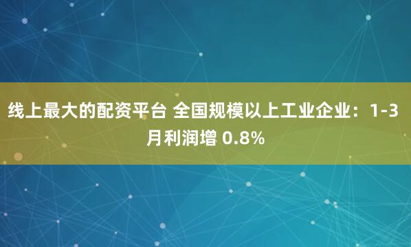 线上最大的配资平台 全国规模以上工业企业：1-3 月利润增 0.8%