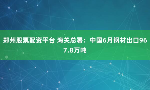 郑州股票配资平台 海关总署：中国6月钢材出口967.8万吨