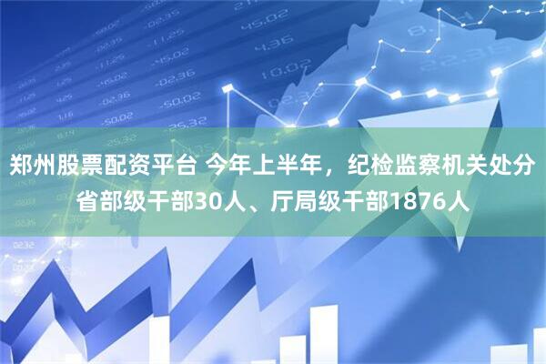 郑州股票配资平台 今年上半年，纪检监察机关处分省部级干部30人、厅局级干部1876人