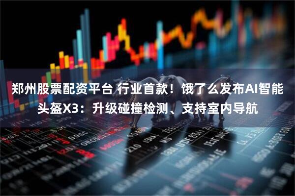 郑州股票配资平台 行业首款！饿了么发布AI智能头盔X3：升级碰撞检测、支持室内导航