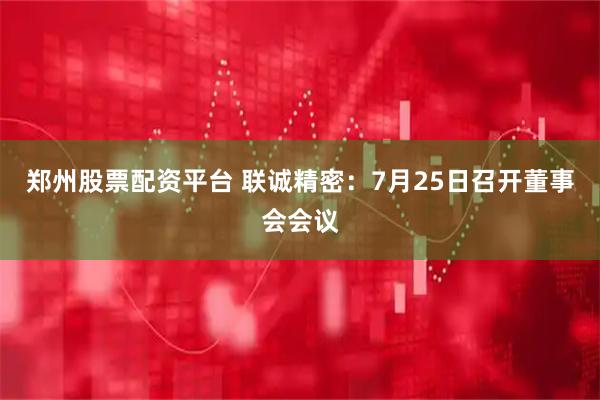 郑州股票配资平台 联诚精密：7月25日召开董事会会议