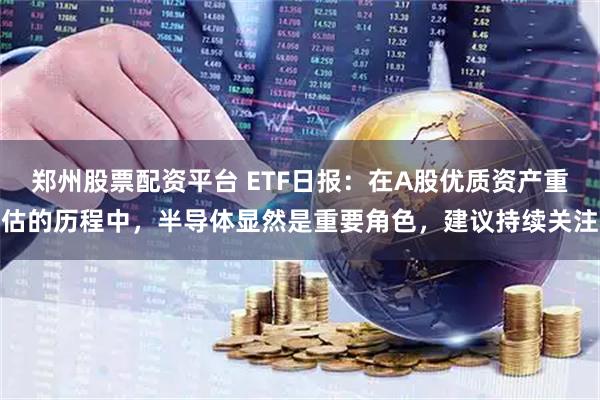 郑州股票配资平台 ETF日报：在A股优质资产重估的历程中，半导体显然是重要角色，建议持续关注