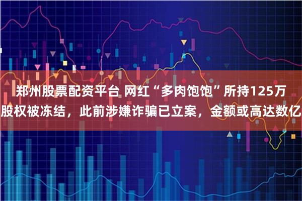 郑州股票配资平台 网红“多肉饱饱”所持125万股权被冻结，此前涉嫌诈骗已立案，金额或高达数亿