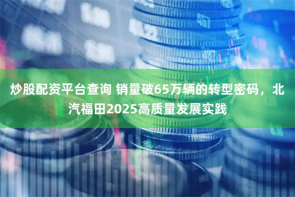 炒股配资平台查询 销量破65万辆的转型密码，北汽福田2025高质量发展实践
