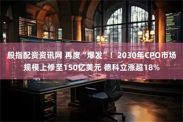 股指配资资讯网 再度“爆发”！2030年CPO市场规模上修至150亿美元 德科立涨超18%