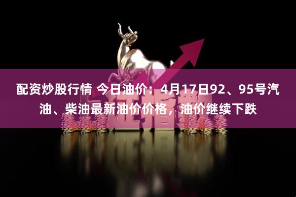 配资炒股行情 今日油价：4月17日92、95号汽油、柴油最新油价价格，油价继续下跌