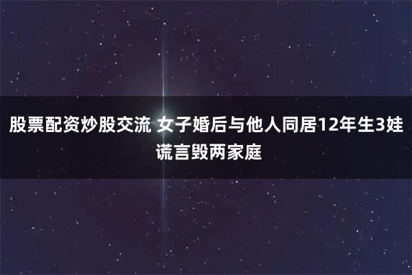 股票配资炒股交流 女子婚后与他人同居12年生3娃 谎言毁两家庭