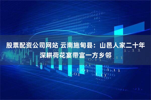 股票配资公司网站 云南施甸县：山邑人家二十年深耕荷花宴带富一方乡邻