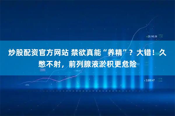 炒股配资官方网站 禁欲真能“养精”？大错！久憋不射，前列腺液淤积更危险