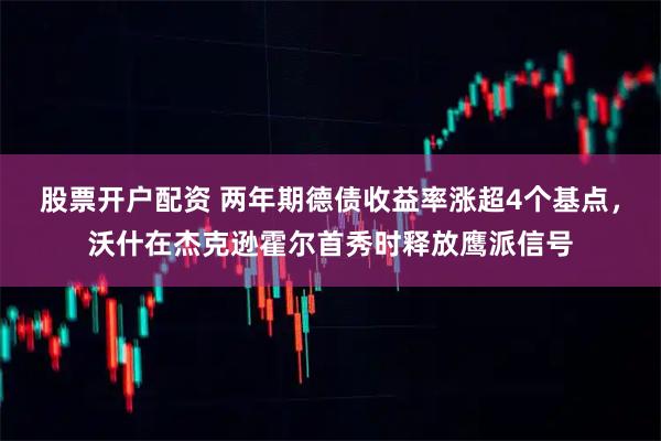 股票开户配资 两年期德债收益率涨超4个基点，沃什在杰克逊霍尔首秀时释放鹰派信号