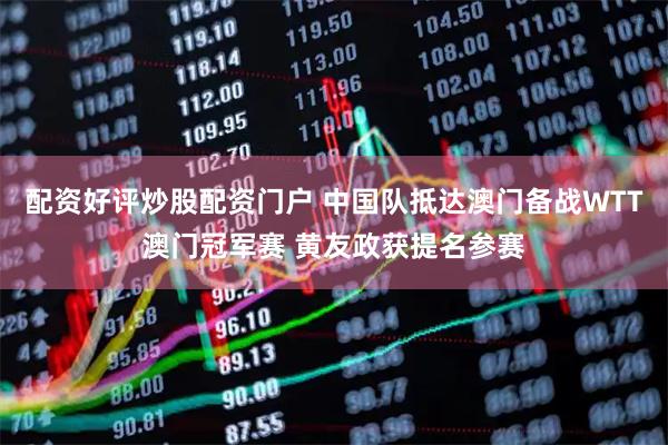 配资好评炒股配资门户 中国队抵达澳门备战WTT澳门冠军赛 黄友政获提名参赛
