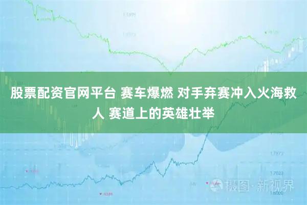 股票配资官网平台 赛车爆燃 对手弃赛冲入火海救人 赛道上的英雄壮举