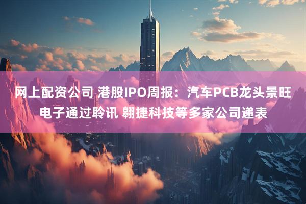 网上配资公司 港股IPO周报：汽车PCB龙头景旺电子通过聆讯 翱捷科技等多家公司递表