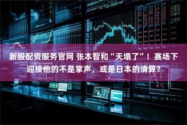 新股配资服务官网 张本智和“天塌了”！赛场下迎接他的不是掌声，或是日本的清算？