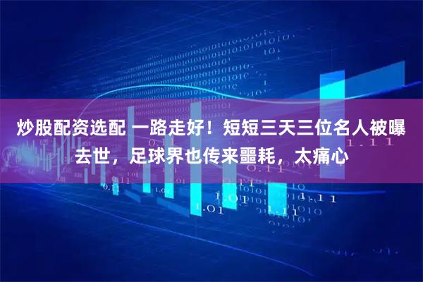 炒股配资选配 一路走好!短短三天三位名人被曝去世,足球界也传来噩耗,太痛心